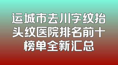 运城市去川字纹抬头纹医院排名前十榜单全新汇总