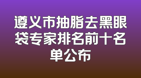 遵义市抽脂去黑眼袋专家排名前十名单公布