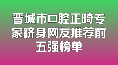 晋城市口腔正畸专家跻身网友推荐前五强榜单