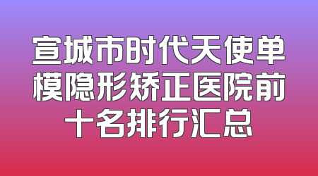 宣城市时代天使单模隐形矫正医院前十名排行汇总