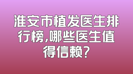 淮安市植发医生排行榜，哪些医生值得信赖？