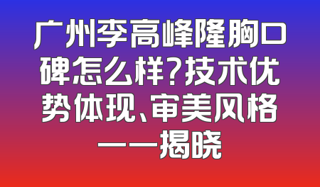 广州李高峰隆胸口碑怎么样？技术优势体现、审美风格一一揭晓