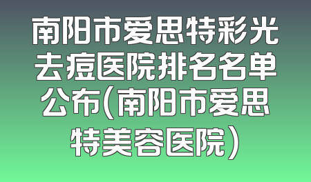 南阳市爱思特彩光去痘医院排名名单公布（南阳市爱思特美容医院）