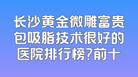 长沙黄金微雕富贵包吸脂技术很好的医院排行榜？前十