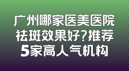 广州哪家医美医院祛斑效果好？推荐5家高人气机构