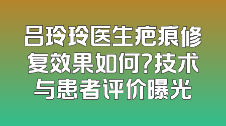 吕玲玲医生疤痕修复效果如何？技术与患者评价曝光