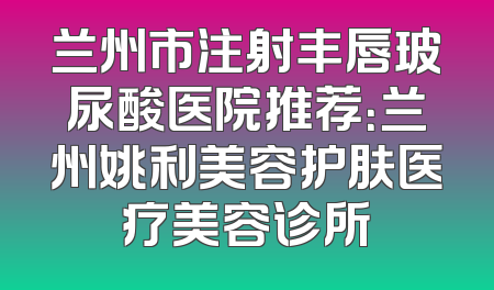 兰州市注射丰唇玻尿酸医院推荐：兰州姚利美容护肤医疗美容诊所