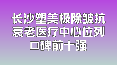 长沙塑美极除皱抗衰老医疗中心位列口碑前十强