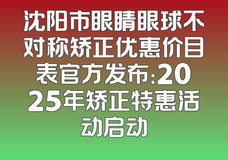 沈阳市眼睛眼球不对称矫正优惠价目表官方发布：2025年矫正特惠活动启动