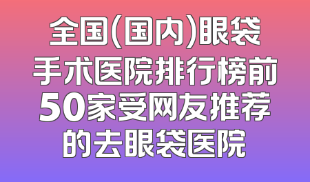全国（国内）眼袋手术医院排行榜前50家受网友推荐的去眼袋医院