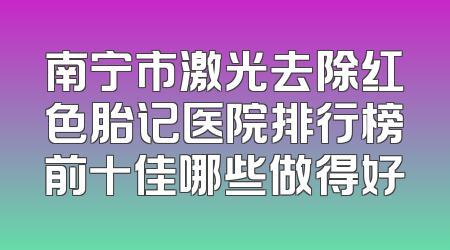 南宁市激光去除红色胎记医院排行榜前十佳哪些做得好