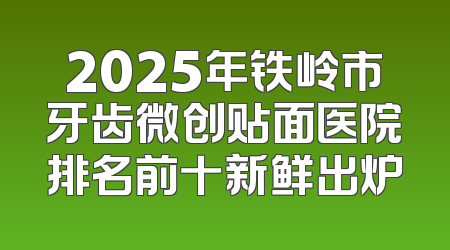 2025年铁岭市牙齿微创贴面医院排名前十新鲜出炉