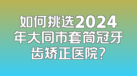 如何挑选2024年大同市套筒冠牙齿矫正医院？