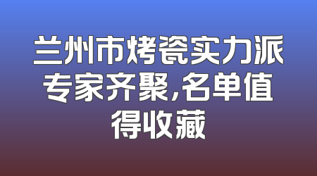 兰州市烤瓷实力派专家齐聚，名单值得收藏