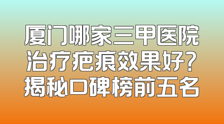 厦门哪家三甲医院治疗疤痕效果好？揭秘口碑榜前五名