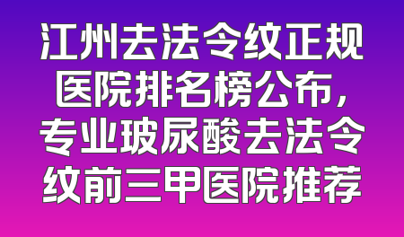 江州去法令纹正规医院排名榜公布，专业玻尿酸去法令纹前三甲医院推荐
