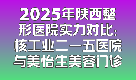 2025年陕西整形医院实力对比：核工业二一五医院与美怡生美容门诊