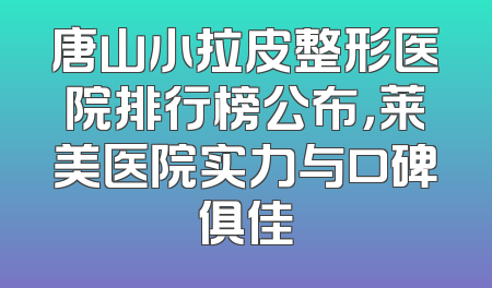 唐山小拉皮整形医院排行榜公布，莱美医院实力与口碑俱佳