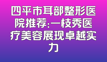 四平市耳部整形医院推荐：一枝秀医疗美容展现卓越实力