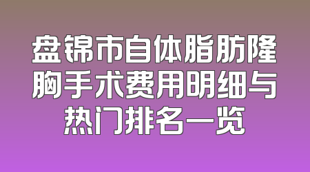 盘锦市自体脂肪隆胸手术费用明细与热门排名一览