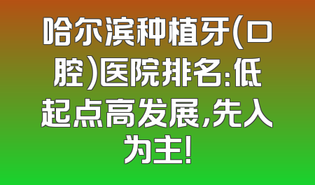 哈尔滨种植牙（口腔）医院排名：低起点高发展，先入为主！