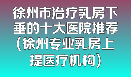 徐州市治疗乳房下垂的十大医院推荐（徐州专业乳房上提医疗机构）
