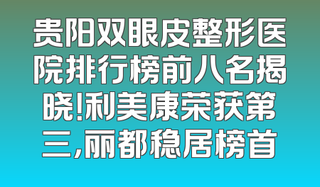 贵阳双眼皮整形医院排行榜前八名揭晓！利美康荣获第三，丽都稳居榜首