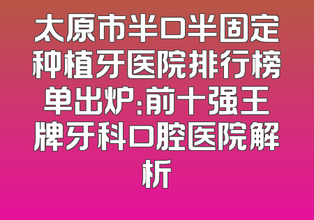 太原市半口半固定种植牙医院排行榜单出炉：前十强王牌牙科口腔医院解析