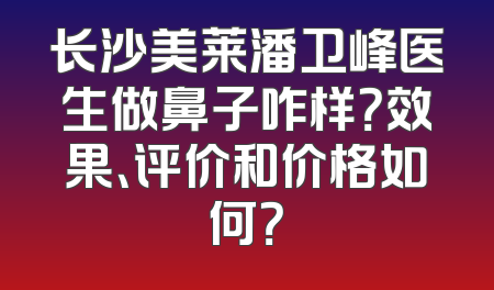 长沙美莱潘卫峰医生做鼻子咋样？效果、评价和价格如何？