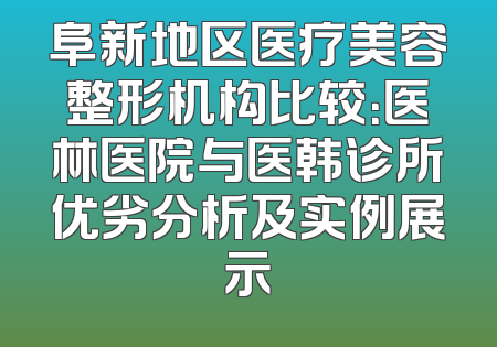 阜新地区医疗美容整形机构比较：医林医院与医韩诊所优劣分析及实例展示