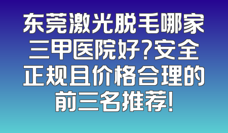 东莞激光脱毛哪家三甲医院好？安全正规且价格合理的前三名推荐！