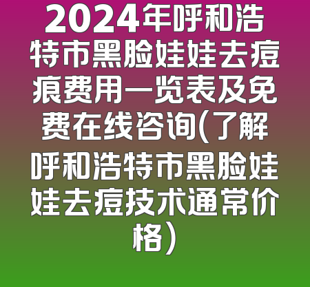 2024年呼和浩特市黑脸娃娃去痘痕费用一览表及免费在线咨询（了解呼和浩特市黑脸娃娃去痘技术通常价格）
