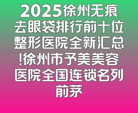 2025徐州无痕去眼袋排行前十位整形医院全新汇总！徐州市予美美容医院全国连锁名列前茅