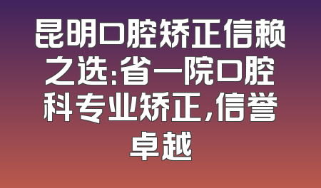 昆明口腔矫正信赖之选：省一院口腔科专业矫正，信誉卓越