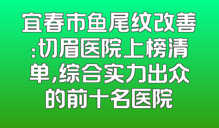 宜春市鱼尾纹改善：切眉医院上榜清单，综合实力出众的前十名医院