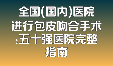 全国（国内）医院进行包皮吻合手术：五十强医院完整指南