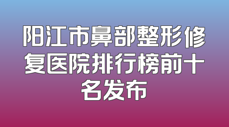 阳江市鼻部整形修复医院排行榜前十名发布