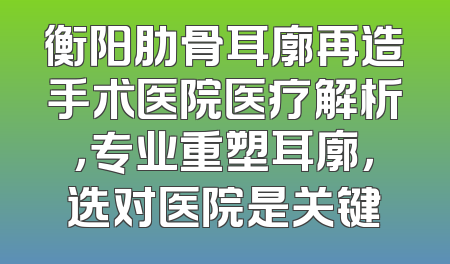 衡阳肋骨耳廓再造手术医院医疗解析，专业重塑耳廓，选对医院是关键