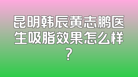 昆明韩辰黄志鹏医生吸脂效果怎么样？