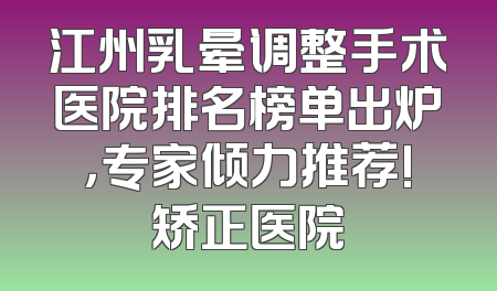 江州乳晕调整手术医院排名榜单出炉，专家倾力推荐!矫正医院