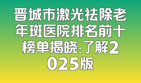 晋城市激光祛除老年斑医院排名前十榜单揭晓：了解2025版
