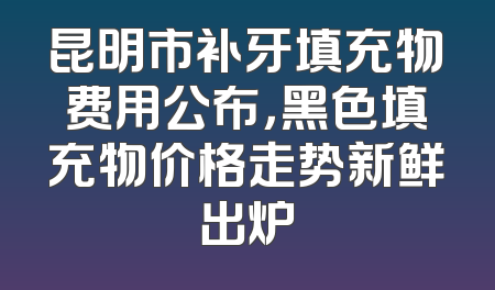 昆明市补牙填充物费用公布，黑色填充物价格走势新鲜出炉