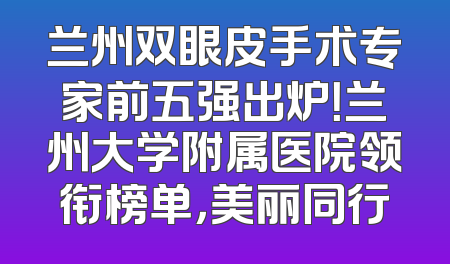 兰州双眼皮手术专家前五强出炉！兰州大学附属医院领衔榜单，美丽同行