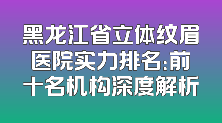 黑龙江省立体纹眉医院实力排名：前十名机构深度解析