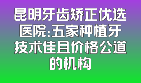 昆明牙齿矫正优选医院：五家种植牙技术佳且价格公道的机构