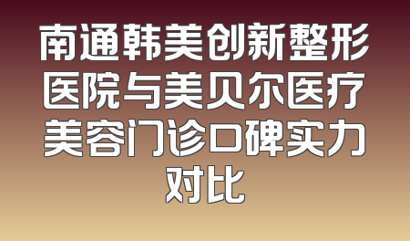 南通韩美创新整形医院与美贝尔医疗美容门诊口碑实力对比