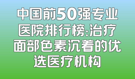 中国前50强专业医院排行榜：治疗面部色素沉着的优选医疗机构