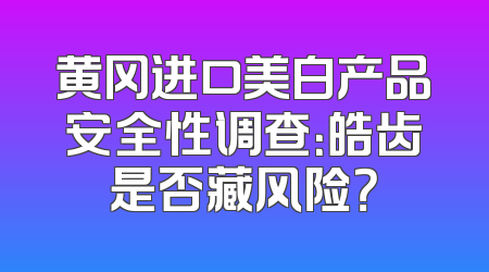 黄冈进口美白产品安全性调查：皓齿是否藏风险？