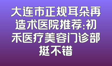 大连市正规耳朵再造术医院推荐：初禾医疗美容门诊部挺不错
