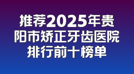 推荐2025年贵阳市矫正牙齿医院排行前十榜单